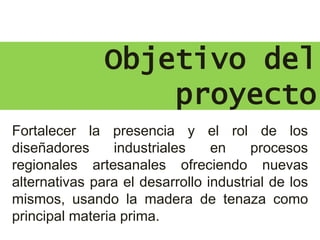 Objetivo del
proyecto
Fortalecer la presencia y el rol de los
diseñadores industriales en procesos
regionales artesanales ofreciendo nuevas
alternativas para el desarrollo industrial de los
mismos, usando la madera de tenaza como
principal materia prima.
 