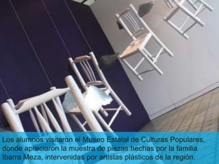 Los alumnos visitaron el Museo Estatal de Culturas Populares,
donde apreciaron la muestra de piezas hechas por la familia
Ibarra Meza, intervenidas por artistas plásticos de la región.
 