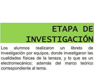 ETAPA DE
INVESTIGACIÓN
Los alumnos realizaron un libreto de
investigación por equipos, donde investigaron las
cualidades físicas de la tenaza, y lo que es un
electromecánico; además del marco teórico
correspondiente al tema.
 