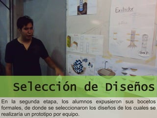Selección de Diseños
En la segunda etapa, los alumnos expusieron sus bocetos
formales, de donde se seleccionaron los diseños de los cuales se
realizaría un prototipo por equipo.
 