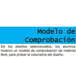Modelo de
Comprobación
De los diseños seleccionados, los alumnos
hicieron un modelo de comprobación de material
libre, para probar la volumetría del diseño.
 