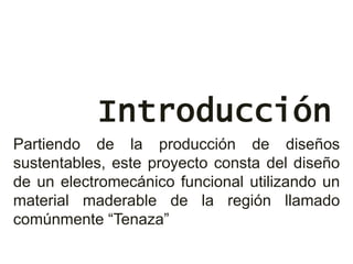 Introducción
Partiendo de la producción de diseños
sustentables, este proyecto consta del diseño
de un electromecánico funcional utilizando un
material maderable de la región llamado
comúnmente “Tenaza”
 
