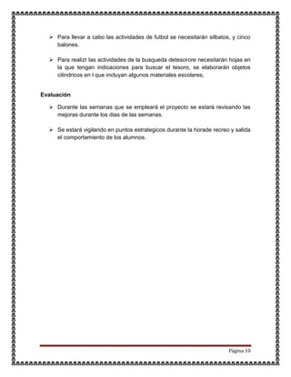 Página 10
 Para llevar a cabo las actividades de futbol se necesitarán silbatos, y cinco
balones.
 Para realizr las actividades de la busqueda detesorore necesitarán hojas en
la que tengan indicaciones para buscar el tesoro, se elaborarán objetos
cilindricos en l que incluyan algunos materiales escolares,
Evaluación
 Durante las semanas que se empleará el proyecto se estará revisando las
mejoras durante los dias de las semanas.
 Se estará vigilando en puntos estrategicos durante la horade recreo y salida
el comportamiento de los alumnos.
 