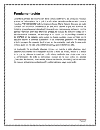 Página 4
Fundamentación
Durante la jornada de observación de la semana del 9 al 13 de junio para rescatar
y observar datos acerca de la práctica educativa y escolar en la escuela primaria
matutina "REVOLUCIÓN" del municipio de Santa María Xadani, Oaxaca, se pudo
concebir una situación problemática en ella, esto debido a que, los alumnos de
distintos grupos tienen rivalidades incluso entre su mismo grupo así como con los
demás y también entre los diferentes grados, la escuela ha tomado cartas en el
asunto en este problema, sin embargo al no contar con un psicólogo o servicios
de USAER en la escuela como antes se había contado esos servicios en la
escuela debido a distintas cuestiones a las anteriores gestiones de directivos
anteriores como lo comenta la directora en la entrevista realizada durante esta
jornada pues les ha sido una problemática muy grande tratar con ella.
La institución ha empleado algunas normas en cuanto a esta situación, pero
desafortunadamente no se respetan durante la hora de recreo, debido a la etapa
en la que los niños se encuentran, por lo mismo mediante este proyecto se busca
la armonización de toda la comunidad escolar en la que todos los actores
(Dirección, Profesores, Intendentes, Padres de familia, alumnos.) se involucraran
de manera activapara que la situación problemática se vaya superando.
 