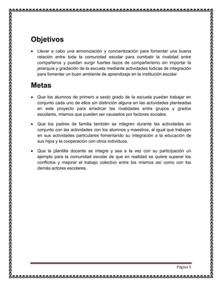 Página 5
Objetivos
 Llevar a cabo una armonización y concientización para fomentar una buena
relación entre toda la comunidad escolar para combatir la rivalidad entre
compañeros y puedan surgir fuertes lazos de compañerismo sin importar la
jerarquía y gradación de la escuela mediante actividades lúdicas de integración
para fomentar un buen ambiente de aprendizaje en la institución escolar.
Metas
 Que los alumnos de primero a sexto grado de la escuela puedan trabajar en
conjunto cada uno de ellos sin distinción alguna en las actividades planteadas
en este proyecto para erradicar las rivalidades entre grupos y grados
escolares, mismos que pueden ser causados por factores sociales.
 Que los padres de familia también se integren durante las actividades en
conjunto con las actividades con los alumnos y maestros, al igual que trabajen
en sus actividades particulares fomentando su integración a la educación de
sus hijos y la cooperación con otros individuos.
 Que la plantilla docente se integre y sea a la vez con su participación un
ejemplo para la comunidad escolar de que en realidad se quiere superar los
conflictos y mejorar el trabajo colectivo entre los mismos así como con los
demás actores escolares.
 
