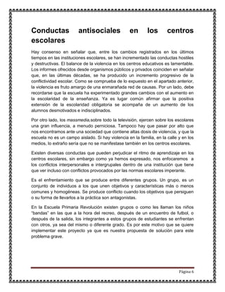 Página 6
Conductas antisociales en los centros
escolares
Hay consenso en señalar que, entre los cambios registrados en los últimos
tiempos en las instituciones escolares, se han incrementado las conductas hostiles
y destructivas. El balance de la violencia en los centros educativos es lamentable.
Los informes ofrecidos desde organismos públicos y privados coinciden en señalar
que, en las últimas décadas, se ha producido un incremento progresivo de la
conflictividad escolar. Como se comprueba de lo expuesto en el apartado anterior,
la violencia es fruto amargo de una enmarañada red de causas. Por un lado, debe
recordarse que la escuela ha experimentado grandes cambios con el aumento en
la escolaridad de la enseñanza. Ya es lugar común afirmar que la positiva
extensión de la escolaridad obligatoria se acompaña de un aumento de los
alumnos desmotivados e indisciplinados.
Por otro lado, los massmedia,sobre todo la televisión, ejercen sobre los escolares
una gran influencia, a menudo perniciosa. Tampoco hay que pasar por alto que
nos encontramos ante una sociedad que contiene altas dosis de violencia, y que la
escuela no es un campo aislado. Si hay violencia en la familia, en la calle y en los
medios, lo extraño sería que no se manifestase también en los centros escolares.
Existen diversas conductas que pueden perjudicar el ritmo de aprendizaje en los
centros escolares, sin embargo como ya hemos expresado, nos enfocaremos a
los conflictos interpersonales e intergrupales dentro de una institución que tiene
que ver incluso con conflictos provocados por las normas escolares imperante.
Es el enfrentamiento que se produce entre diferentes grupos. Un grupo, es un
conjunto de individuos a los que unen objetivos y características más o menos
comunes y homogéneas. Se produce conflicto cuando los objetivos que persiguen
o su forma de llevarlos a la práctica son antagonistas.
En la Escuela Primaria Revolución existen grupos o como les llaman los niños
“bandas” en las que a la hora del recreo, después de un encuentro de futbol, o
después de la salida, los integrantes a estos grupos de estudiantes se enfrentan
con otros, ya sea del mismo o diferente grado. Es por este motivo que se quiere
implementar este proyecto ya que es nuestra propuesta de solución para este
problema grave.
 