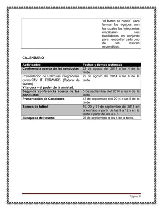 Página 8
“el barco se hunde” para
formar los equipos con
los cuales los integrantes
emplearan sus
habilidades en conjunto
para encontrar cada uno
de los tesoros
escondidos.
CALENDARIO
Actividades Fechas y tiempo estimado
Conferencia acerca de las conductas 22 de agosto del 2014 a las 4 de la
tarde
Presentación de Películas integradoras
como:PAY IT FORWARD (Cadena de
favores)
Y la cura – el poder de la amistad.
29 de agosto del 2014 a las 6 de la
tarde
Segunda conferencia acerca de las
conductas
5 de septiembre del 2014 a las 4 de la
tarde
Presentación de Canciones 12 de septiembre del 2014 a las 5 de la
tarde
Torneo de futbol 19, 20 y 21 de septiembre del 2014 en
la mañana a partir de las 9 a 12 y en la
tarde a partir de las 4 a 7.
Búsqueda del tesoro 26 de septiembre a las 4 de la tarde.
 
