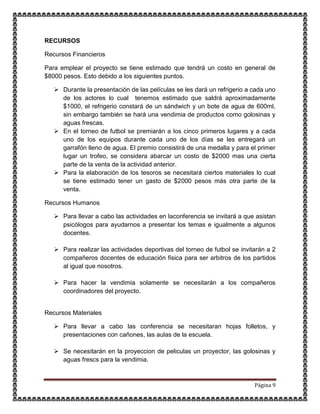 Página 9
RECURSOS
Recursos Financieros
Para emplear el proyecto se tiene estimado que tendrá un costo en general de
$8000 pesos. Esto debido a los siguientes puntos.
 Durante la presentación de las películas se les dará un refrigerio a cada uno
de los actores lo cual tenemos estimado que saldrá aproximadamente
$1000, el refrigerio constará de un sándwich y un bote de agua de 600ml,
sin embargo también se hará una vendimia de productos como golosinas y
aguas frescas.
 En el torneo de futbol se premiarán a los cinco primeros lugares y a cada
uno de los equipos durante cada uno de los días se les entregará un
garrafón lleno de agua. El premio consistirá de una medalla y para el primer
lugar un trofeo, se considera abarcar un costo de $2000 mas una cierta
parte de la venta de la actividad anterior.
 Para la elaboración de los tesoros se necesitará ciertos materiales lo cual
se tiene estimado tener un gasto de $2000 pesos más otra parte de la
venta.
Recursos Humanos
 Para llevar a cabo las actividades en laconferencia se invitará a que asistan
psicólogos para ayudarnos a presentar los temas e igualmente a algunos
docentes.
 Para realizar las actividades deportivas del torneo de futbol se invitarán a 2
compañeros docentes de educación fisica para ser arbitros de los partidos
al igual que nosotros.
 Para hacer la vendimia solamente se necesitarán a los compañeros
coordinadores del proyecto.
Recursos Materiales
 Para llevar a cabo las conferencia se necesitaran hojas folletos, y
presentaciones con cañones, las aulas de la escuela.
 Se necesitarán en la proyeccion de peliculas un proyector, las golosinas y
aguas frescs para la vendimia.
 