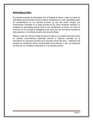 Página 3
Introducción
El presente proyecto es presentado con la finalidad de llevar a cabo una serie de
actividades para fomentar la buena relación interpersonal y crear agradables lazos
de compañerismo en una escuela primaria, ya que eso traerá consigo una
armonización favorable en la larga jornada de los ciclos escolares haciendo un
ambiente de aprendizaje preciso para lo que actualmente se busca, así como lo
menciona en los principios pedagógicos que para que sea una buena escuela se
debe gestionar un ambiente propicio para el aprendizaje.
Debido a esto nos hemos tomado la tarea en base a un proyecto final para poner
en práctica conocimientos adquiridos durante el segundo semestre en la
licenciatura de educación primaria de la escuela normal del istmo, mediante este
proyecto se emplearán dichos conocimientos para intervenir o dar una propuesta
de solución a un problema observado en una escuela primaria.
 