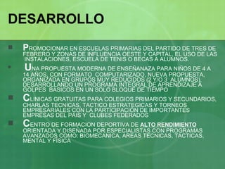 DESARROLLO P ROMOCIONAR EN ESCUELAS PRIMARIAS DEL PARTIDO DE TRES DE FEBRERO Y ZONAS DE INFLUENCIA OESTE Y CAPITAL, EL USO DE LAS  INSTALACIONES, ESCUELA DE TENIS O BECAS A ALUMNOS. U NA PROPUESTA MODERNA DE ENSEÑANAZA PARA NIÑOS DE 4 A 14 AÑOS, CON FORMATO  COMPUTARIZADO, NUEVA PROPUESTA, ORGANIZADA EN GRUPOS MUY REDUCIDOS (2 Y/O 3  ALUMNOS), DESARROLLANDO UN PROGRAMA INTEGRAL DE APRENDIZAJE A GOLPES  BASICOS EN UN SOLO BLOQUE DE TIEMPO C LINICAS GRATUITAS PARA COLEGIOS PRIMARIOS Y SECUNDARIOS, CHARLAS TECNICAS, TACTICO ESTRATEGICAS Y TORNEOS EMPRESARIALES CON LA PARTICIPACIÓN DE IMPORTANTES EMPRESAS DEL PAIS Y  CLUBES FEDERADOS C ENTRO DE FORMACION DEPORTIVA DE  ALTO RENDIMIENTO  ORIENTADA Y DISEÑADA POR ESPECIALISTAS CON PROGRAMAS AVANZADOS COMO: BIOMECANICA, AREAS TECNICAS, TACTICAS, MENTAL Y FÍSICA 
