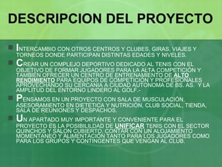 DESCRIPCION DEL PROYECTO I NTERCAMBIO CON OTROS CENTROS Y CLUBES, GIRAS, VIAJES Y TORNEOS DONDE PARTICIPAN DISTINTAS EDADES Y NIVELES. C REAR UN COMPLEJO DEPORTIVO DEDICADO AL TENIS CON EL OBJETIVO DE FORMAR JUGADORES PARA LA ALTA COMPETICIÓN Y TAMBIÉN OFRECER UN CENTRO DE ENTRENAMIENTO DE  ALTO   RENDIMIENTO  PARA EQUIPOS DE COMPETICIÓN Y PROFESIONALES APROVECHANDO SU CERCANIA A CIUDAD AUTONOMA DE BS. AS.  Y LA AMPLITUD DEL ENTORNO LINDERO AL GOLF.- P ENSAMOS EN UN PROYECTO CON SALA DE MUSCULACIÓN, ASESORAMIENTO EN DIETETICA Y NUTRICIÓN, CLUB SOCIAL, TIENDA, SALA DE REUNIONES Y DESPACHOS. U N APARTADO MUY IMPORTANTE Y CONVENIENTE PARA EL PROYECTO ES LA POSIBILILDAD DE  UNIFICAR  TENIS CON EL SECTOR QUINCHOS Y SALON CUBIERTO, CONTAR CON UN ALOJAMIENTO MOMENTANEO Y ALIMENTACIÓN TANTO PARA LOS JUGADORES COMO PARA LOS GRUPOS Y CONTINGENTES QUE VENGAN AL CLUB. 