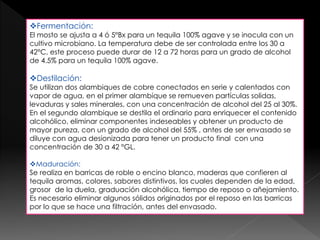 Fermentación: 
El mosto se ajusta a 4 ó 5°Bx para un tequila 100% agave y se inocula con un 
cultivo microbiano. La temperatura debe de ser controlada entre los 30 a 
42°C, este proceso puede durar de 12 a 72 horas para un grado de alcohol 
de 4.5% para un tequila 100% agave. 
Destilación: 
Se utilizan dos alambiques de cobre conectados en serie y calentados con 
vapor de agua, en el primer alambique se remueven partículas solidas, 
levaduras y sales minerales, con una concentración de alcohol del 25 al 30%. 
En el segundo alambique se destila el ordinario para enriquecer el contenido 
alcohólico, eliminar componentes indeseables y obtener un producto de 
mayor pureza, con un grado de alcohol del 55% , antes de ser envasado se 
diluye con agua desionizada para tener un producto final con una 
concentración de 30 a 42 °GL. 
Maduración: 
Se realiza en barricas de roble o encino blanco, maderas que confieren al 
tequila aromas, colores, sabores distintivos, los cuales dependen de la edad, 
grosor de la duela, graduación alcohólica, tiempo de reposo o añejamiento. 
Es necesario eliminar algunos sólidos originados por el reposo en las barricas 
por lo que se hace una filtración, antes del envasado. 
 