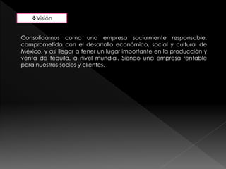 Visión 
Consolidarnos como una empresa socialmente responsable, 
comprometida con el desarrollo económico, social y cultural de 
México, y así llegar a tener un lugar importante en la producción y 
venta de tequila, a nivel mundial. Siendo una empresa rentable 
para nuestros socios y clientes. 
 