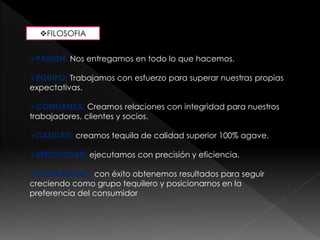 FILOSOFIA 
PASIÓN: Nos entregamos en todo lo que hacemos. 
EQUIPO: Trabajamos con esfuerzo para superar nuestras propias 
expectativas. 
CONFIANZA: Creamos relaciones con integridad para nuestros 
trabajadores, clientes y socios. 
CALIDAD: creamos tequila de calidad superior 100% agave. 
EFECTIVIDAD: ejecutamos con precisión y eficiencia. 
RENTABILIDAD: con éxito obtenemos resultados para seguir 
creciendo como grupo tequilero y posicionarnos en la 
preferencia del consumidor 
 