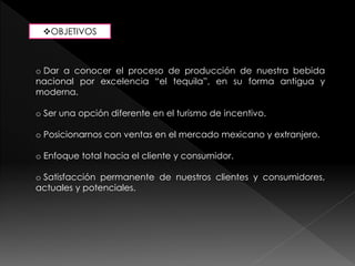 OBJETIVOS 
o Dar a conocer el proceso de producción de nuestra bebida 
nacional por excelencia “el tequila”, en su forma antigua y 
moderna. 
o Ser una opción diferente en el turismo de incentivo. 
o Posicionarnos con ventas en el mercado mexicano y extranjero. 
o Enfoque total hacia el cliente y consumidor. 
o Satisfacción permanente de nuestros clientes y consumidores, 
actuales y potenciales. 
 
