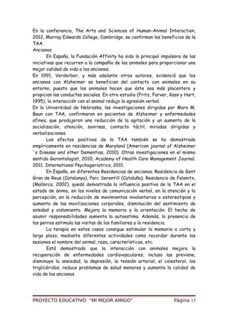 En la conferencia, The Arts and Sciences of Human-Animal Interaction,
2012, Murray Edwards College, Cambridge, se confirman los beneficios de la
TAA.
Ancianos
En España, la Fundación Affinity ha sido la principal impulsora de las
iniciativas que recurren a la compañía de los animales para proporcionar una
mejor calidad de vida a los ancianos.
En 1991, Verderber, y más adelante otros autores, evidenció que los
ancianos con Alzheimer se benefician del contacto con animales en su
entorno, puesto que los animales hacen que éste sea más placentero y
propician las conductas sociales. En otro estudio (Fritz, Farver, Kass y Hart,
1995), la interacción con el animal redujo la agresión verbal.
En la Universidad de Nebraska, las investigaciones dirigidas por Mara M.
Baun con TAA, confirmaron en pacientes de Alzheimer y enfermedades
afines, que produjeron una reducción de la agitación y un aumento de la
socialización, atención, sonrisas, contacto táctil, miradas dirigidas y
verbalizaciones.
Los efectos positivos de la TAA también se ha demostrado
empíricamente en residencias de Maryland (American journal of Alzheimer
´s Disease and other Dementias, 2010). Otras investigaciones en el mismo
sentido Gerontologist, 2010; Academy of Health Care Management Journal.
2011; International Psychogeriatrics, 2011.
En España, en diferentes Residencias de ancianos; Residencia de Gent
Gran de Reus (Catalunya), Parc Serentill (Cataluña); Residencia de Felanitx,
(Mallorca, 2002), quedó demostrada la influencia positiva de la TAA en el
estado de ánimo, en los niveles de comunicación verbal, en la atención y la
percepción, en la reducción de movimientos involuntarios o estereotipias y
aumento de las movilizaciones corporales, disminución del sentimiento de
soledad y aislamiento. Mejora la memoria y la orientación. El hecho de
asumir responsabilidades aumenta la autoestima. Además, la presencia de
los perros estimula las visitas de los familiares a la residencia.
La terapia en estos casos consigue estimular la memoria a corto y
largo plazo, mediante diferentes actividades como recordar durante las
sesiones el nombre del animal, raza, características, etc.
Está demostrado que la interacción con animales mejora la
recuperación de enfermedades cardiovasculares, incluso las previene,
disminuye la ansiedad, la depresión, la tensión arterial, el colesterol, los
triglicéridos, reduce problemas de salud menores y aumenta la calidad de
vida de los ancianos.
PROYECTO EDUCATIVO “MI MEJOR AMIGO” Página 13
 