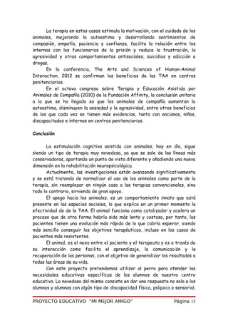 La terapia en estos casos estimula la motivación, con el cuidado de los
animales, mejorando la autoestima y desarrollando sentimientos de
compasión, empatía, paciencia y confianza, facilita la relación entre los
internos con los funcionarios de la prisión y reduce la frustración, la
agresividad y otros comportamientos antisociales, suicidios y adicción a
drogas.
En la conferencia, The Arts and Sciences of Human-Animal
Interaction, 2012 se confirman los beneficios de las TAA en centros
penitenciarios.
En el octavo congreso sobre Terapia y Educación Asistida por
Animales de Compañía (2010) de la Fundación Affinity, la conclusión unitaria
a la que se ha llegado es que los animales de compañía aumentan la
autoestima, disminuyen la ansiedad y la agresividad, entre otros beneficios
de los que cada vez se tienen más evidencias, tanto con ancianos, niños,
discapacitados e internos en centros penitenciarios.
Conclusión
La estimulación cognitiva asistida con animales, hoy en día, sigue
siendo un tipo de terapia muy novedosa, ya que se sale de las líneas más
conservadoras, aportando un punto de vista diferente y añadiendo una nueva
dimensión en la rehabilitación neuropsicológica.
Actualmente, las investigaciones están avanzando significativamente
y se está tratando de normalizar el uso de los animales como parte de la
terapia, sin reemplazar en ningún caso a las terapias convencionales, sino
todo lo contrario, sirviendo de gran apoyo.
El apego hacia los animales, es un comportamiento innato que está
presente en las especies sociales, lo que explica en un primer momento la
efectividad de de la TAA. El animal funciona como catalizador y acelera un
proceso que de otra forma habría sido más lento y costoso, por tanto, los
pacientes tienen una evolución más rápida de lo que cabría esperar, siendo
más sencillo conseguir los objetivos terapéuticos, incluso en los casos de
pacientes más resistentes.
El animal, es el nexo entre el paciente y el terapeuta y es a través de
su interacción como facilita el aprendizaje, la comunicación y la
recuperación de las personas, con el objetivo de generalizar los resultados a
todas las áreas de su vida.
Con este proyecto pretendemos utilizar al perro para atender las
necesidades educativas específicas de los alumnos de nuestro centro
educativo. Lo novedoso del mismo consiste en dar una respuesta no solo a los
alumnos y alumnas con algún tipo de discapacidad física, psíquica o sensorial,
PROYECTO EDUCATIVO “MI MEJOR AMIGO” Página 15
 