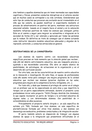 sino tambien a aquellos alumnos/as que sin tener mermadas sus capacidades
cognitivas y físicas, presentan conductas disruptivas en el entorno escolar
que en muchos casos se extrapolan a su vida cotidiana. Consideramos que
este tipo de conductas que provocan una exclusión social irremediable en el
niño que las comete, se pueden modificar si experimenta mediante el
proceso de adiestramiento en positivo del perro, mantener una estructura
emocional estable basada en el respeto hacia el animal y en la valoración
mediante refuerzos positivos de todos los avances que consiguen juntos.
Este es el camino a seguir para mejorar su autoestima e integrarse en la
sociedad de forma útil y ser valorado y apreciado por todas las personas
que lo rodean. En definitiva se trata de conseguir que el alumno actuando
como instructor descubra modelos educativos adecuados y alejados de la
represión, extorsión, y conductas antisociales en general.
DESTINATARIOS DE LA CANNOTERAPIA
Los alumnos de nuestro centro con necesidades educativas
espeçíficas precisan en todo momento que la atención global que reciben ,
más allá del ámbito estrictamente educativo, sea una respuesta precisa y
ajustada a sus necesidades concretas. Ello abre un amplio abanico de
posibilidades, de estrategias, de actuaciones en la organización y en el
desarrollo del currículum escolar.
Por otro lado, una de las características de nuestro centro educativo
es la innovación e investigación. En esta línea, el equipo de profesionales
cada año asume retos para conseguir una mejora progresiva de la calidad
educativa que reciben sus alumnos (pizarras digitales en las aulas,
programas para mejora de la competencia lectora, bilingüismo, etc…).
Por todo ello, y dado que tenemos el privilegio de contar en el colegio
con un profesor que se ha especializado en esta área y que impartiría la
terapia con un perro especialmente entrenado, durante el presente curso
pretendemos iniciar este proyecto: TACA (Terapia Asistida Con Animales),
lo que supone incorporar un perro de terapia a la actividad educativa de
algunas aulas, y con determinados alumnos. Con posibilidad de ir
extendiéndolos en años sucesivos.
Principalmente el proyecto estaría dirigido a un aula específica de
autismo y/o TGD, formada por tres alumnos, un aula específica de
plurideficiencias formada por otros tres alumnos, y dos alumnos con
desventaja socioeducativa, problemas conductuales y de integración escolar.
El perro también estaría en disposición de trabajar con algunos
alumnos de apoyo a la integración que presentaran dificultades en el
PROYECTO EDUCATIVO “MI MEJOR AMIGO” Página 16
 