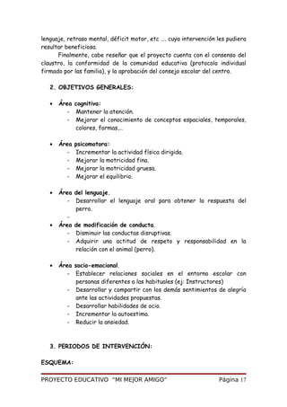 lenguaje, retraso mental, déficit motor, etc …. cuya intervención les pudiera
resultar beneficiosa.
Finalmente, cabe reseñar que el proyecto cuenta con el consenso del
claustro, la conformidad de la comunidad educativa (protocolo individual
firmado por las familia), y la aprobación del consejo escolar del centro.
2. OBJETIVOS GENERALES:
• Área cognitiva:
- Mantener la atención.
- Mejorar el conocimiento de conceptos espaciales, temporales,
colores, formas,…
• Área psicomotora:
- Incrementar la actividad física dirigida.
- Mejorar la motricidad fina.
- Mejorar la motricidad gruesa.
- Mejorar el equilibrio.
• Área del lenguaje.
- Desarrollar el lenguaje oral para obtener la respuesta del
perro.
-
• Área de modificación de conducta.
- Disminuir las conductas disruptivas.
- Adquirir una actitud de respeto y responsabilidad en la
relación con el animal (perro).
• Área socio-emocional.
- Establecer relaciones sociales en el entorno escolar con
personas diferentes a las habituales (ej: Instructores)
- Desarrollar y compartir con los demás sentimientos de alegría
ante las actividades propuestas.
- Desarrollar habilidades de ocio.
- Incrementar la autoestima.
- Reducir la ansiedad.
3. PERIODOS DE INTERVENCIÓN:
ESQUEMA:
PROYECTO EDUCATIVO “MI MEJOR AMIGO” Página 17
 