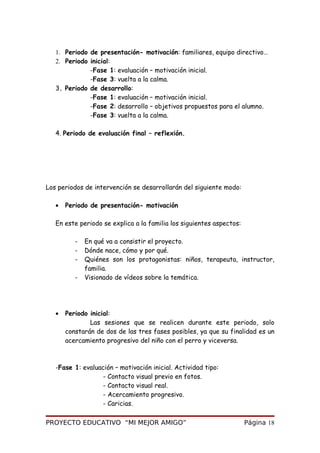 1. Periodo de presentación- motivación: familiares, equipo directivo…
2. Periodo inicial:
-Fase 1: evaluación – motivación inicial.
-Fase 3: vuelta a la calma.
3. Periodo de desarrollo:
-Fase 1: evaluación – motivación inicial.
-Fase 2: desarrollo – objetivos propuestos para el alumno.
-Fase 3: vuelta a la calma.
4. Periodo de evaluación final – reflexión.
Los periodos de intervención se desarrollarán del siguiente modo:
• Periodo de presentación- motivación
En este periodo se explica a la familia los siguientes aspectos:
- En qué va a consistir el proyecto.
- Dónde nace, cómo y por qué.
- Quiénes son los protagonistas: niños, terapeuta, instructor,
familia.
- Visionado de vídeos sobre la temática.
• Periodo inicial:
Las sesiones que se realicen durante este periodo, solo
constarán de dos de las tres fases posibles, ya que su finalidad es un
acercamiento progresivo del niño con el perro y viceversa.
-Fase 1: evaluación – motivación inicial. Actividad tipo:
- Contacto visual previo en fotos.
- Contacto visual real.
- Acercamiento progresivo.
- Caricias.
PROYECTO EDUCATIVO “MI MEJOR AMIGO” Página 18
 