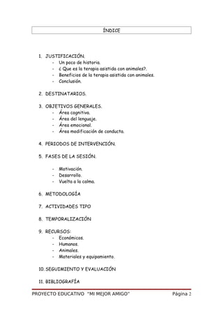 ÍNDICE
1. JUSTIFICACIÓN.
- Un poco de historia.
- ¿ Que es la terapia asistida con animales?.
- Beneficios de la terapia asistida con animales.
- Conclusión.
2. DESTINATARIOS.
3. OBJETIVOS GENERALES.
- Área cognitiva.
- Área del lenguaje.
- Área emocional.
- Área modificación de conducta.
4. PERIODOS DE INTERVENCIÓN.
5. FASES DE LA SESIÓN.
- Motivación.
- Desarrollo.
- Vuelta a la calma.
6. METODOLOGÍA
7. ACTIVIDADES TIPO
8. TEMPORALIZACIÓN
9. RECURSOS:
- Económicos.
- Humanos.
- Animales.
- Materiales y equipamiento.
10. SEGUIMIENTO Y EVALUACIÓN
11. BIBLIOGRAFÍA
PROYECTO EDUCATIVO “MI MEJOR AMIGO” Página 2
 