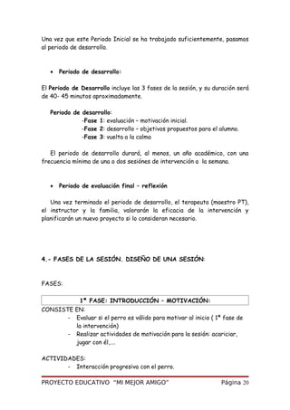 Una vez que este Periodo Inicial se ha trabajado suficientemente, pasamos
al periodo de desarrollo.
• Periodo de desarrollo:
El Periodo de Desarrollo incluye las 3 fases de la sesión, y su duración será
de 40- 45 minutos aproximadamente.
Periodo de desarrollo:
-Fase 1: evaluación – motivación inicial.
-Fase 2: desarrollo – objetivos propuestos para el alumno.
-Fase 3: vuelta a la calma
El periodo de desarrollo durará, al menos, un año académico, con una
frecuencia mínima de una o dos sesiónes de intervención a la semana.
• Periodo de evaluación final – reflexión
Una vez terminado el periodo de desarrollo, el terapeuta (maestro PT),
el instructor y la familia, valorarán la eficacia de la intervención y
planificarán un nuevo proyecto si lo consideran necesario.
4.- FASES DE LA SESIÓN. DISEÑO DE UNA SESIÓN:
FASES:
1ª FASE: INTRODUCCIÓN – MOTIVACIÓN:
CONSISTE EN:
- Evaluar si el perro es válido para motivar al inicio ( 1ª fase de
la intervención)
- Realizar actividades de motivación para la sesión: acariciar,
jugar con él,….
ACTIVIDADES:
- Interacción progresiva con el perro.
PROYECTO EDUCATIVO “MI MEJOR AMIGO” Página 20
 