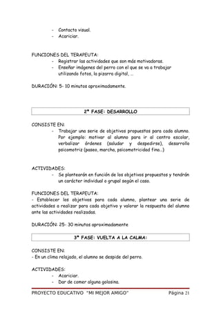 - Contacto visual.
- Acariciar.
FUNCIONES DEL TERAPEUTA:
- Registrar las actividades que son más motivadoras.
- Enseñar imágenes del perro con el que se va a trabajar
utilizando fotos, la pizarra digital, …
DURACIÓN: 5- 10 minutos aproximadamente.
2ª FASE: DESARROLLO
CONSISTE EN:
- Trabajar una serie de objetivos propuestos para cada alumno.
Por ejemplo: motivar al alumno para ir al centro escolar,
verbalizar órdenes (saludar y despedirse), desarrollo
psicomotriz (paseo, marcha, psicomotricidad fina…)
ACTIVIDADES:
- Se plantearán en función de los objetivos propuestos y tendrán
un carácter individual o grupal según el caso.
FUNCIONES DEL TERAPEUTA:
- Establecer los objetivos para cada alumno, plantear una serie de
actividades a realizar para cada objetivo y valorar la respuesta del alumno
ante las actividades realizadas.
DURACIÓN: 25- 30 minutos aproximadamente
3ª FASE: VUELTA A LA CALMA:
CONSISTE EN:
- En un clima relajado, el alumno se despide del perro.
ACTIVIDADES:
- Acariciar.
- Dar de comer alguna golosina.
PROYECTO EDUCATIVO “MI MEJOR AMIGO” Página 21
 