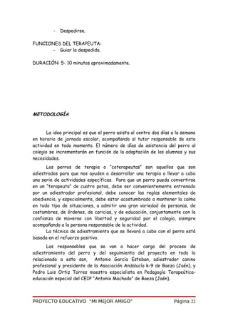 - Despedirse.
FUNCIONES DEL TERAPEUTA:
- Guiar la despedida.
DURACIÓN: 5- 10 minutos aproximadamente.
METODOLOGÍA
La idea principal es que el perro asista al centro dos días a la semana
en horario de jornada escolar, acompañando al tutor responsable de esta
actividad en todo momento. El número de días de asistencia del perro al
colegio se incrementarán en función de la adaptación de los alumnos y sus
necesidades.
Los perros de terapia o “coterapeutas” son aquellos que son
adiestrados para que nos ayuden a desarrollar una terapia o llevar a cabo
una serie de actividades específicas. Para que un perro pueda convertirse
en un “terapeuta” de cuatro patas, debe ser convenientemente entrenado
por un adiestrador profesional, debe conocer las reglas elementales de
obediencia, y especialmente, debe estar acostumbrado a mantener la calma
en todo tipo de situaciones, a admitir una gran variedad de personas, de
costumbres, de órdenes, de caricias, y de educación, conjuntamente con la
confianza de moverse con libertad y seguridad por el colegio, siempre
acompañando a la persona responsable de la actividad.
La técnica de adiestramiento que se llevará a cabo con el perro está
basada en el refuerzo positivo.
Los responsables que se van a hacer cargo del proceso de
adiestramiento del perro y del seguimiento del proyecto en todo lo
relacionado a esto son, Antonio García Esteban, adiestrador canino
profesional y presidente de la Asociación Andalucía k-9 de Baeza (Jaén), y
Pedro Luis Ortiz Torres maestro especialista en Pedagogía Terapeútica-
educación especial del CEIP “Antonio Machado” de Baeza (Jaén).
PROYECTO EDUCATIVO “MI MEJOR AMIGO” Página 22
 