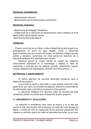 RECURSOS ECONÓMICOS:
- Adiestramiento del perro
- Mantenimiento perro (alimentación y veterinario)
RECURSOS HUMANOS:
- Maestros/as de Pedagogía Terapeútica.
- Colaboración de la asociación de adiestramiento canino Andalucía K-9 de
Baeza (Jaén)-Adiestradores caninos.
-Monitoras de Educación Especial
ANIMALES:
El perro con el que se va a llevar a cabo el desarrollo de este proyecto es
principalmente un perro de agua español, criado y adiestrado
específicamente para ser un perro de terapia. No obstante, siempre que sea
posible y necesario, contaremos con otros perros de miembros de la
asociación Andalucía K-9, destinados para terapia.
Nuestros perros de terapia habrán de cumplir los requisitos
anteriormente explicados en la metodología y además el resto de
condiciones y derechos que les amparan (cuidado, alimentación, higiene,
vacunas, desparasitado debidamente, atención veterinaria precisa,…).
MATERIALES Y EQUIPAMIENTO
El Centro aportará los recursos materiales necesarios para el
desarrollo del proyecto.
La actividad se ajusta a unas aulaa y a unos alumnos concretos, como
queda dicho; por tanto, se utilizarán los espacios, mobiliario y materiales de
las mencionadas aulas y del Centro en general si fuera preciso.
La asociación Andalucía k-9, aportará todos los recursos que sean
necesarios y estén a su alcance para el desarrollo de este proyecto.
9.-SEGUIMIENTO Y EVALUACIÓN:
La evaluación la entendemos como cauce de mejora, y no es algo que
sucede al final, sino durante todo el proceso, a lo largo del curso. Recoge los
logros, a través del nivel de consecución de los objetivos propuestos. Ello
requiere un estrecho ajuste de todos los apartados anteriores; es así como
PROYECTO EDUCATIVO “MI MEJOR AMIGO” Página 24
 