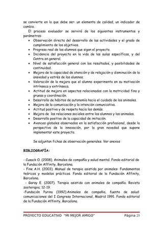 se convierte en lo que debe ser: un elemento de calidad, un indicador de
cambio.
El proceso evaluador se servirá de los siguientes instrumentos y
parámetros:
• Observación directa del desarrollo de las actividades y el grado de
cumplimiento de los objetivos.
• Progreso real de los alumnos que sigan el proyecto.
• Incidencia del proyecto en la vida de las aulas específicas, y del
Centro en general.
• Nivel de satisfacción general con los resultados, y posibilidades de
continuidad.
• Mejora de la capacidad de atención y de relajación y disminución de la
ansiedad y estrés de los alumnos.
• Valoración de la mejora que el alumno experimenta en su motivación
intrínseca y extrínseca.
• Actitud de mejora en aspectos relacionados con la motricidad fina y
gruesa y coordinación.
• Desarrollo de hábitos de autonomía hacia el cuidado de los animales.
• Mejora de la comunicación y la intención comunicativa.
• Actitud positiva y de respeto hacia los demás.
• Mejora de las relaciones sociales entre los alumnos y los animales.
• Desarrollo positivo de la capacidad de imitación.
• Avances globales observados en la satisfacción profesional, desde la
perspectiva de la innovación, por la gran novedad que supone
implementar este proyecto.
Se adjuntan fichas de observación generales. Ver anexos
BIBLIOGRAFÍA:
- Cusack O. (2008). Animales de compañía y salud mental. Fondo editorial de
la Fundación Affinity, Barcelona.
- Fine A.H. (2003). Manual de terapia asistida por animales: Fundamentos
teóricos y modelos prácticos. Fondo editorial de la Fundación Affinity,
Barcelona.
- Garay E. (2007). Terapia asistida con animales de compañía. Revista
zooterapia; 12-19.
-Fundación Purina (1992).Animales de compañia, fuente de salud:
comunicaciones del I Congreso Internacional, Madrid 1991. Fondo editorial
de la Fundación Affinity, Barcelona.
PROYECTO EDUCATIVO “MI MEJOR AMIGO” Página 25
 