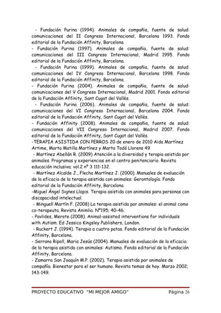 - Fundación Purina (1994). Animales de compañia, fuente de salud:
comunicaciones del II Congreso Internacional, Barcelona 1993. Fondo
editorial de la Fundación Affinity, Barcelona.
- Fundación Purina (1997). Animales de compañia, fuente de salud:
comunicaciones del III Congreso Internacional, Madrid 1995. Fondo
editorial de la Fundación Affinity, Barcelona.
- Fundación Purina (1999). Animales de compañia, fuente de salud:
comunicaciones del IV Congreso Internacional, Barcelona 1998. Fondo
editorial de la Fundación Affinity, Barcelona.
- Fundación Purina (2004). Animales de compañia, fuente de salud:
comunicaciones del V Congreso Internacional, Madrid 2001. Fondo editorial
de la Fundación Affinity, Sant Cugat del Vallès.
- Fundación Purina (2006). Animales de compañia, fuente de salud:
comunicaciones del VI Congreso Internacional, Barcelona 2004. Fondo
editorial de la Fundación Affinity, Sant Cugat del Vallès.
- Fundación Affinity (2008). Animales de compañia, fuente de salud:
comunicaciones del VII Congreso Internacional, Madrid 2007. Fondo
editorial de la Fundación Affinity, Sant Cugat del Vallès.
-TERAPIA ASISTIDA CON PERROS 20 de enero de 2010 Aida Martínez
Artime, Marta Matilla Martínez y Marta Todó Llorens 49
- Martínez Abellán R. (2009) Atención a la diversidad y terapia asistida por
animales. Programas y experiencias en el centro penitenciario. Revista
educación inclusiva; vol.2 nº 3 111-132.
- Martínez Alcalde J., Flecha Martínez J. (2000). Manuales de evaluación
de la eficacia de la terapia asistida con animales: Gerontología. Fondo
editorial de la Fundación Affinity, Barcelona.
-Miguel Ángel Signes Llopis. Terapia asistida con animales para personas con
discapacidad intelectual.
- Minguell Martín F. (2008) La terapia asistida por animales: el animal como
co-terapeuta. Revista Animlia. Nº195; 40-46.
- Pavlides, Merote (2008). Animal-assisted interventions for individuals
with Autism. Ed Jessica Kingsley Publishers, London.
- Ruckert J. (1994). Terapia a cuatro patas. Fondo editorial de la Fundación
Affinity, Barcelona.
- Serrano Ripoll, Maria Jesús (2004). Manuales de evaluación de la eficacia
de la terapia asistida con animales: Autismo. Fondo editorial de la Fundación
Affinity, Barcelona.
- Zamarra San Joaquín M.P. (2002). Terapia asistida por animales de
compañía. Bienestar para el ser humano. Revista temas de hoy. Marzo 2002;
143-149.
PROYECTO EDUCATIVO “MI MEJOR AMIGO” Página 26
 