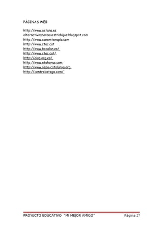 PÁGINAS WEB
http://www.aetana.es
alternativasparanuestrohijos.blogspot.com
http://www.canemterapia.com
http://www.ctac.cat
http://www.bocalan.es/
http://www.ctac.cat/
http://aiap.org.es/
http://www.etohorus.com
http://www.aepa-catalunya.org
http://centrebatega.com/
PROYECTO EDUCATIVO “MI MEJOR AMIGO” Página 27
 