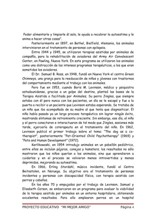 Poder alimentarle y limpiarle él solo, le ayuda a recobrar la autoestima y le
anima a hacer otras cosas”.
Posteriormente en 1897, en Bethel, Bielfield, Alemania, los animales
intervinieron en el tratamiento de personas con epilepsia.
Entre 1944 y 1945, se utilizaron terapias asistidas por animales de
compañía, para la rehabilitación de aviadores del Army Air Convalescent
Center, en Pawling, Nueva York. En este programa se utilizaron los animales
como una distracción de los intensos programas terapéuticos, a los que eran
sometidos los aviadores.
El Dr. Samuel B. Ross, en 1948, fundó en Nueva York el centro Green
Chimneys, una granja para la reeducación de niños y jóvenes con trastornos
del comportamiento mediante el trabajo con los animales.
Pero fue en 1953, cuando Boris M. Levinson, médico y psiquiatra
estadounidense, gracias a un golpe del destino, planteó las bases de la
Terapia Asistida o facilitada por Animales; Su perro Jingles, que siempre
estaba con él pero nunca con los pacientes, un día se le escapó y fue a la
puerta a recibir a un paciente que Levinson estaba esperando. Se trataba de
un niño que iba acompañado de su madre al que tenía que diagnosticar. El
niño había pasado ya un largo proceso terapéutico sin lograr ningún éxito,
mostrando síntomas de retraimiento creciente. Sin embargo, ese día, el niño
y el perro conectaron e interactuaron de tal modo que Jingles, sesiones más
tarde, ejercería de coterapeuta en el tratamiento del niño. En 1962,
Levinson publicó el primer trabajo sobre el tema: “The dog as a co-
therapist”, posteriormente “Pet-Oriented Child Psychotherapy” (1969) y
“Pets and Human Development” (1972).
Kerlikowoski, en 1954 introdujo animales en un pabellón pediátrico,
entre ellos se incluían pájaros, conejos y hamsters; los resultados no sólo
mostraron que los niños querían a los animales, sino que aprendieron a
cuidarlos y en el proceso se volvieron menos introvertidos y menos
deprimidos, mejorando su autoestima.
En 1966, Erling Stordahl, músico invidente, fundó el Centro
Beitostolen, en Noruega. Su objetivo era el tratamiento de personas
invidentes y personas con discapacidad física, con terapia asistida con
perros y caballos.
En los años 70 y empujados por el trabajo de Levinson, Samuel y
Elisabeth Corson, se embarcaron en un programa para evaluar la viabilidad
de la terapia asistida por animales en un entorno hospitalario, obteniendo
excelentes resultados. Para ello emplearon perros en un hospital
PROYECTO EDUCATIVO “MI MEJOR AMIGO” Página 4
 