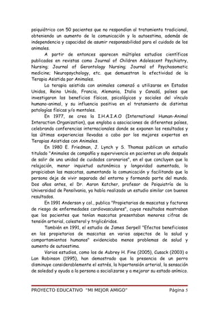 psiquiátrico con 50 pacientes que no respondían al tratamiento tradicional,
obteniendo un aumento de la comunicación y la autoestima, además de
independencia y capacidad de asumir responsabilidad para el cuidado de los
animales.
A partir de entonces aparecen múltiples estudios científicos
publicados en revistas como Journal of Children Adolescent Psychiatry,
Nursing; Journal of Gerontology Nursing; Journal of Psychosomatic
medicine; Neuropsychology, etc. que demuestran la efectividad de la
Terapia Asistida por Animales.
La terapia asistida con animales comenzó a utilizarse en Estados
Unidos, Reino Unido, Francia, Alemania, Italia y Canadá, países que
investigaron los beneficios físicos, psicológicos y sociales del vínculo
humano-animal, y su influencia positiva en el tratamiento de distintas
patologías físicas y/o mentales.
En 1977, se crea la I.H.A.I.A.O (International Human-Animal
Interaction Organization), que engloba a asociaciones de diferentes países,
celebrando conferencias internacionales donde se exponen los resultados y
las últimas experiencias llevadas a cabo por los mejores expertos en
Terapias Asistidas con Animales.
En 1980 E. Friedman, J. Lynch y S. Thomas publican un estudio
titulado "Animales de compañía y supervivencia en pacientes un año después
de salir de una unidad de cuidados coronarios", en el que concluyen que la
relajación, menor inquietud autonómica y longevidad aumentada, lo
propiciaban las mascotas, aumentando la comunicación y facilitando que la
persona deje de vivir separada del entorno y formando parte del mundo.
Dos años antes, el Dr. Aaron Katcher, profesor de Psiquiatría de la
Universidad de Pensilvania, ya había realizado un estudio similar con buenos
resultados.
En 1991 Anderson y col., publica "Propietarios de mascotas y factores
de riesgo de enfermedades cardiovasculares", cuyos resultados mostraban
que los pacientes que tenían mascotas presentaban menores cifras de
tensión arterial, colesterol y triglicéridos.
También en 1991, el estudio de James Serpell "Efectos beneficiosos
en los propietarios de mascotas en varios aspectos de la salud y
comportamientos humanos" evidenciaba menos problemas de salud y
aumento de autoestima.
Varios estudios, como los de Aubrey H. Fine (2005), Cusack (2003) o
Lan Robinson (1995), han demostrado que la presencia de un perro
disminuye considerablemente el estrés, la hipertensión arterial, la sensación
de soledad y ayuda a la persona a socializarse y a mejorar su estado anímico.
PROYECTO EDUCATIVO “MI MEJOR AMIGO” Página 5
 