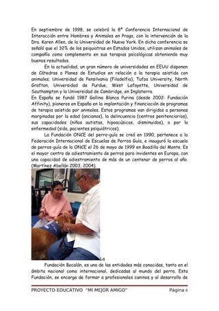 En septiembre de 1998, se celebró la 8ª Conferencia Internacional de
Interacción entre Hombres y Animales en Praga, con la intervención de la
Dra. Karen Allen, de la Universidad de Nueva York. En dicha conferencia se
señaló que el 32% de los psiquiatras en Estados Unidos, utilizan animales de
compañía como complemento en sus terapias psicológicas obteniendo muy
buenos resultados.
En la actualidad, un gran número de universidades en EEUU disponen
de Cátedras o Planes de Estudios en relación a la terapia asistida con
animales; Universidad de Pensilvania (Filadelfia), Tufos University, North
Grafton, Universidad de Purdue, West Lafayette, Universidad de
Southampton y la Universidad de Cambridge, en Inglaterra.
En España se fundó 1987 Gallina Blanca Purina (desde 2002: Fundación
Affinity), pioneros en España en la implantación y financiación de programas
de terapia asistida por animales. Estos programas van dirigidos a personas
marginadas por la edad (ancianos), la delincuencia (centros penitenciarios),
sus capacidades (niños autistas, hipoacúsicos, disminuidos), o por la
enfermedad (sida, pacientes psiquiátricos).
La Fundación ONCE del perro-guía se creó en 1990, pertenece a la
Federación Internacional de Escuelas de Perros Guía, e inauguró la escuela
de perros-guía de la ONCE el 26 de mayo de 1999 en Boadilla del Monte. Es
el mayor centro de adiestramiento de perros para invidentes en Europa, con
una capacidad de adiestramiento de más de un centenar de perros al año.
(Martínez Abellán 2003, 2004).
La
Fundación Bocalán, es una de las entidades más conocidas, tanto en el
ámbito nacional como internacional, dedicadas al mundo del perro. Esta
Fundación, se encarga de formar a profesionales caninos y al desarrollo de
PROYECTO EDUCATIVO “MI MEJOR AMIGO” Página 6
 