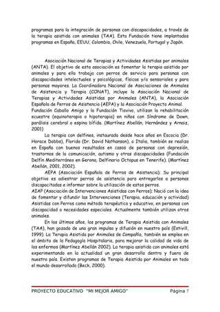 programas para la integración de personas con discapacidades, a través de
la terapia asistida con animales (TAA). Esta Fundación tiene implantados
programas en España, EEUU, Colombia, Chile, Venezuela, Portugal y Japón.
Asociación Nacional de Terapias y Actividades Asistidas por animales
(ANTA). El objetivo de esta asociación es fomentar la terapia asistida por
animales y para ello trabaja con perros de servicio para personas con
discapacidades intelectuales y psicológicas, físicas y/o sensoriales y para
personas mayores. La Coordinadora Nacional de Asociaciones de Animales
de Asistencia y Terapia (CONAT), incluye la Asociación Nacional de
Terapias y Actividades Asistidas por Animales (ANTA), la Asociación
Española de Perros de Asistencia (AEPA) y la Asociación Proyecto Animal.
Fundación Caballo Amigo y la Fundación Tiovivo, utilizan la rehabilitación
ecuestre (equinoterapia o hipoterapia) en niños con Síndrome de Down,
parálisis cerebral o espina bífida. (Martínez Abellán, Hernández y Arnaiz,
2001)
La terapia con delfines, instaurada desde hace años en Escocia (Dr.
Horace Dobbs), Florida (Dr. David Nathanson), o Italia, también se realiza
en España con buenos resultados en casos de personas con depresión,
trastornos de la comunicación, autismo y otras discapacidades (Fundación
Delfín Mediterráneo en Gerona, Delfinario Octopus en Tenerife). (Martínez
Abellán, 2001, 2002).
AEPA (Asociación Española de Perros de Asistencia); Su principal
objetivo es adiestrar perros de asistencia para entregarlos a personas
discapacitadas e informar sobre la utilización de estos perros.
AIAP (Asociación de Intervenciones Asistidas con Perros); Nació con la idea
de fomentar y difundir las Intervenciones (Terapia, educación y actividad)
Asistidas con Perros como método terapéutico y educativo, en personas con
discapacidad o necesidades especiales. Actualmente también utilizan otros
animales.
En los últimos años, los programas de Terapia Asistida con Animales
(TAA), han gozado de una gran impulso y difusión en nuestro país (Estivill,
1999). La Terapia Asistida por Animales de Compañía, también se emplea en
el ámbito de la Pedagogía Hospitalaria, para mejorar la calidad de vida de
los enfermos (Martínez Abellán 2002). La terapia asistida con animales está
experimentando en la actualidad un gran desarrollo dentro y fuera de
nuestro país. Existen programas de Terapia Asistida por Animales en todo
el mundo desarrollado (Beck, 2000).
PROYECTO EDUCATIVO “MI MEJOR AMIGO” Página 7
 