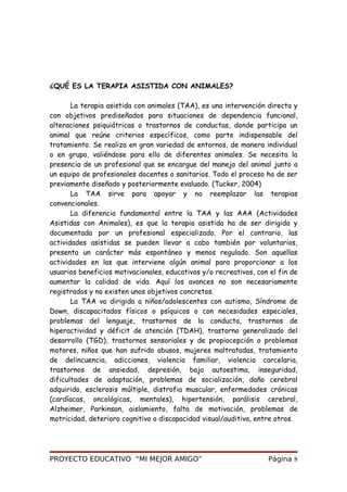 ¿QUÉ ES LA TERAPIA ASISTIDA CON ANIMALES?
La terapia asistida con animales (TAA), es una intervención directa y
con objetivos prediseñados para situaciones de dependencia funcional,
alteraciones psiquiátricas o trastornos de conductas, donde participa un
animal que reúne criterios específicos, como parte indispensable del
tratamiento. Se realiza en gran variedad de entornos, de manera individual
o en grupo, valiéndose para ello de diferentes animales. Se necesita la
presencia de un profesional que se encargue del manejo del animal junto a
un equipo de profesionales docentes o sanitarios. Todo el proceso ha de ser
previamente diseñado y posteriormente evaluado. (Tucker, 2004)
La TAA sirve para apoyar y no reemplazar las terapias
convencionales.
La diferencia fundamental entre la TAA y las AAA (Actividades
Asistidas con Animales), es que la terapia asistida ha de ser dirigida y
documentada por un profesional especializado. Por el contrario, las
actividades asistidas se pueden llevar a cabo también por voluntarios,
presenta un carácter más espontáneo y menos regulado. Son aquellas
actividades en las que interviene algún animal para proporcionar a los
usuarios beneficios motivacionales, educativos y/o recreativos, con el fin de
aumentar la calidad de vida. Aquí los avances no son necesariamente
registrados y no existen unos objetivos concretos.
La TAA va dirigida a niños/adolescentes con autismo, Síndrome de
Down, discapacitados físicos o psíquicos o con necesidades especiales,
problemas del lenguaje, trastornos de la conducta, trastornos de
hiperactividad y déficit de atención (TDAH), trastorno generalizado del
desarrollo (TGD), trastornos sensoriales y de propiocepción o problemas
motores, niños que han sufrido abusos, mujeres maltratadas, tratamiento
de delincuencia, adicciones, violencia familiar, violencia carcelaria,
trastornos de ansiedad, depresión, baja autoestima, inseguridad,
dificultades de adaptación, problemas de socialización, daño cerebral
adquirido, esclerosis múltiple, distrofia muscular, enfermedades crónicas
(cardíacas, oncológicas, mentales), hipertensión, parálisis cerebral,
Alzheimer, Parkinson, aislamiento, falta de motivación, problemas de
motricidad, deterioro cognitivo o discapacidad visual/auditiva, entre otros.
PROYECTO EDUCATIVO “MI MEJOR AMIGO” Página 8
 