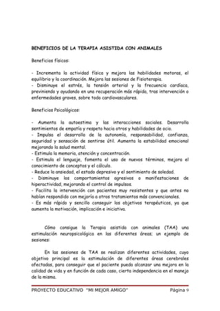 BENEFICIOS DE LA TERAPIA ASISTIDA CON ANIMALES
Beneficios físicos:
- Incrementa la actividad física y mejora las habilidades motoras, el
equilibrio y la coordinación. Mejora las sesiones de Fisioterapia.
- Disminuye el estrés, la tensión arterial y la frecuencia cardíaca,
previniendo y ayudando en una recuperación más rápida, tras intervención o
enfermedades graves, sobre todo cardiovasculares.
Beneficios Psicológicos:
- Aumenta la autoestima y las interacciones sociales. Desarrolla
sentimientos de empatía y respeto hacia otros y habilidades de ocio.
- Impulsa el desarrollo de la autonomía, responsabilidad, confianza,
seguridad y sensación de sentirse útil. Aumenta la estabilidad emocional
mejorando la salud mental.
- Estimula la memoria, atención y concentración.
- Estimula el lenguaje, fomenta el uso de nuevos términos, mejora el
conocimiento de conceptos y el cálculo.
- Reduce la ansiedad, el estado depresivo y el sentimiento de soledad.
- Disminuye los comportamientos agresivos o manifestaciones de
hiperactividad, mejorando el control de impulsos.
- Facilita la intervención con pacientes muy resistentes y que antes no
habían respondido con mejoría a otros tratamientos más convencionales.
- Es más rápido y sencillo conseguir los objetivos terapéuticos, ya que
aumenta la motivación, implicación e iniciativa.
Cómo consigue la Terapia asistida con animales (TAA) una
estimulación neuropsicológica en las diferentes áreas; un ejemplo de
sesiones:
En las sesiones de TAA se realizan diferentes actividades, cuyo
objetivo principal es la estimulación de diferentes áreas cerebrales
afectadas, para conseguir que el paciente pueda alcanzar una mejora en la
calidad de vida y en función de cada caso, cierta independencia en el manejo
de la misma.
PROYECTO EDUCATIVO “MI MEJOR AMIGO” Página 9
 