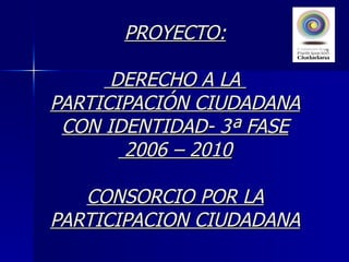 PROYECTO:  DERECHO A LA  PARTICIPACIÓN CIUDADANA CON IDENTIDAD- 3ª FASE  2006 – 2010 CONSORCIO POR LA PARTICIPACION CIUDADANA 