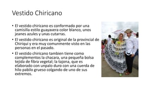 Vestido Chiricano
• El vestido chiricano es conformado por una
camisilla estilo guayavera color blanco, unos
jeanes azules y unas cutarras.
• El vestido chiricano es original de la provincial de
Chiriqui y era muy comunmente visto en las
personas en el pasado.
• El vestido chiricano tambien tiene como
complementos la chacara, una pequeña bolsa
tejida de fibra vegetal; la tajona, que es
elaborado con unpalo duro con una cuerda de
hilo pabilo grueso colgando de uno de sus
extremos.
 