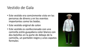 Vestido de Gala
• Este vestido era comúnmente visto en las
personas de dinero y en los eventos
importantes como las bodas.
• Este vestido original de colon
• Este vestido es confeccionado con una
camisilla estilo guayabera color blanco con
dos bolsillos en la parte de debajo de la
camisilla, un pantalón negro y unos zapatos
formales
 