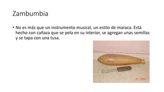 Zambumbia
• No es más que un instrumento musical, un estilo de maraca. Está
hecho con cañaza que se pela en su interior, se agregan unas semillas
y se tapa con una tusa.
 