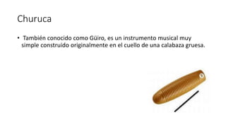 Churuca
• También conocido como Güiro, es un instrumento musical muy
simple construido originalmente en el cuello de una calabaza gruesa.
 