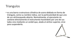 Triangulos
• es una barra o estructura cilíndrica de acero doblada en forma de
triángulo, como su nombre indica, con la particularidad de que uno
de sus vérticesqueda abierto. Normalmente, el ejecutante no
sostiene directamente el instrumento haciéndolo por uno de sus
lados sino mediante un cordel que, atado al vértice superior, sirve
para suspenderlo.
 