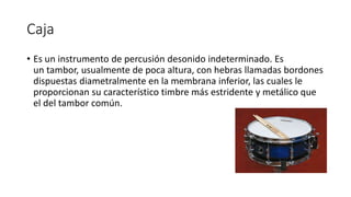 Caja
• Es un instrumento de percusión desonido indeterminado. Es
un tambor, usualmente de poca altura, con hebras llamadas bordones
dispuestas diametralmente en la membrana inferior, las cuales le
proporcionan su característico timbre más estridente y metálico que
el del tambor común.
 