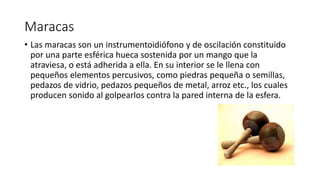 Maracas
• Las maracas son un instrumentoidiófono y de oscilación constituido
por una parte esférica hueca sostenida por un mango que la
atraviesa, o está adherida a ella. En su interior se le llena con
pequeños elementos percusivos, como piedras pequeña o semillas,
pedazos de vidrio, pedazos pequeños de metal, arroz etc., los cuales
producen sonido al golpearlos contra la pared interna de la esfera.
 