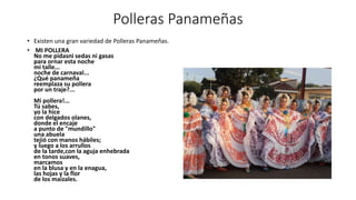 Polleras Panameñas
• Existen una gran variedad de Polleras Panameñas.
• MI POLLERA
No me pidasni sedas ni gasas
para ornar esta noche
mi talle...
noche de carnaval...
¿Qué panameña
reemplaza su pollera
por un traje?...
Mi pollera!...
Tú sabes,
yo la hice
con delgados olanes,
donde el encaje
a punto de "mundillo"
una abuela
tejió con manos hábiles;
y luego a los arrullos
de la tarde,con la aguja enhebrada
en tonos suaves,
marcamos
en la blusa y en la enagua,
las hojas y la flor
de los maizales.
 