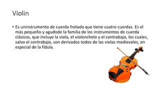 Violin
• Es uninstrumento de cuerda frotada que tiene cuatro cuerdas. Es el
más pequeño y agudode la familia de los instrumentos de cuerda
clásicos, que incluye la viola, el violonchelo y el contrabajo, los cuales,
salvo el contrabajo, son derivados todos de las violas medievales, en
especial de la fídula.
 