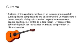 Guitarra
• Guitarra clásica o guitarra española,es un instrumento musical de
cuerda pulsada, compuesto de una caja de madera, un mástil sobre el
que va adosado el diapasón o trastero —generalmente con un
agujero acústico en el centro de la tapa (boca)—, y seis cuerdas.
Sobre el diapasón van incrustados los trastes, que permiten las
diferentes notas.
 