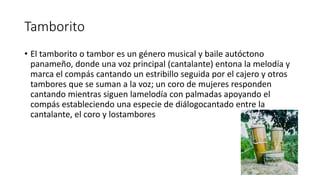 Tamborito
• El tamborito o tambor es un género musical y baile autóctono
panameño, donde una voz principal (cantalante) entona la melodía y
marca el compás cantando un estribillo seguida por el cajero y otros
tambores que se suman a la voz; un coro de mujeres responden
cantando mientras siguen lamelodía con palmadas apoyando el
compás estableciendo una especie de diálogocantado entre la
cantalante, el coro y lostambores
 
